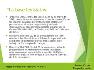 *La base legislativa
 Directiva 2010/32/UE del Consejo, de 10 de mayo de
2010, que aplica el Acuerdo marco para la prevención de
las lesiones causadas por instrumentos cortantes y
punzantes en el sector hospitalario y sanitario
(transpuesta al ordenamiento jurídico español por la
Orden ESS/1451/2013, de 29 de julio, BOE de 31 de julio
de 2013).
 Directiva 89/655/CEE, de 30 de noviembre de 1989,
relativa a las disposiciones mínimas de seguridad y de
salud para la utilización por los trabajadores en el
trabajo de los equipos de trabajo.
 Directiva 90/679/CEE, del 26 de noviembre, sobre la
protección de los trabajadores contra los riesgos
relacionados con la exposición a agentes biológicos
durante el trabajo, con arreglo a la Directiva 1989/391,
de 8 de noviembre.
Riesgo biológico en Atención Primaria
Prevención de
Riesgos Laborales
 