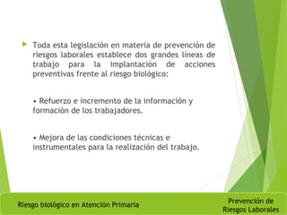  Toda esta legislación en materia de prevención de
riesgos laborales establece dos grandes líneas de
trabajo para la implantación de acciones
preventivas frente al riesgo biológico:
• Refuerzo e incremento de la información y
formación de los trabajadores.
• Mejora de las condiciones técnicas e
instrumentales para la realización del trabajo.
Riesgo biológico en Atención Primaria
Prevención de
Riesgos Laborales
 