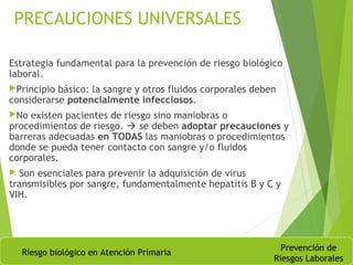 PRECAUCIONES UNIVERSALES
Estrategia fundamental para la prevención de riesgo biológico
laboral.
Principio básico: la sangre y otros fluidos corporales deben
considerarse potencialmente infecciosos.
No existen pacientes de riesgo sino maniobras o
procedimientos de riesgo.  se deben adoptar precauciones y
barreras adecuadas en TODAS las maniobras o procedimientos
donde se pueda tener contacto con sangre y/o fluidos
corporales.
 Son esenciales para prevenir la adquisición de virus
transmisibles por sangre, fundamentalmente hepatitis B y C y
VIH.
Riesgo biológico en Atención Primaria
Prevención de
Riesgos Laborales
 