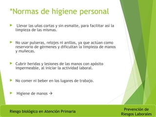*Normas de higiene personal
 Llevar las uñas cortas y sin esmalte, para facilitar así la
limpieza de las mismas.
 No usar pulseras, relojes ni anillos, ya que actúan como
reservorio de gérmenes y dificultan la limpieza de manos
y muñecas.
 Cubrir heridas y lesiones de las manos con apósito
impermeable, al iniciar la actividad laboral.
 No comer ni beber en los lugares de trabajo.
 Higiene de manos 
Riesgo biológico en Atención Primaria
Prevención de
Riesgos Laborales
 