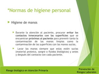 *Normas de higiene personal
 Higiene de manos
 Durante la atención al paciente, procurar evitar los
contactos innecesarios con las superficies que se
encuentran próximas al paciente para prevenir tanto la
contaminación de las manos limpias como la
contaminación de las superficies con las manos sucias.
 Lavar las manos siempre que estas estén sucias
(material proteico, sangre o fluidos biológicos) y antes
y después del contacto con cada paciente.
Riesgo biológico en Atención Primaria
Prevención de
Riesgos Laborales
 