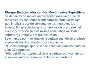 Riesgos Relacionados con los Movimientos Repetitivos
Se define como movimientos repetitivos a un grupo de
movimientos continuos mantenidos durante un trabajo
que implica la acción conjunta de los músculos, los
huesos, las articulaciones y los nervios de una parte del
cuerpo y provoca en esta misma zona fatiga muscular,
sobrecarga, dolor y, por último, lesión.
Se entiende por movimiento repetitivo cuando se produce
alguna de las dos características siguientes:
*El ciclo principal que se repite tiene una duración inferior
a los 30 segundos.
*Más del 50 por ciento del ciclo repetitivo es invertido por
el movimiento responsable de la fricción irritante.
 