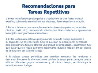 1. Evitar los esfuerzos prolongados y la aplicación de una fuerza manual
excesiva, sobre todo en movimientos de presa, flexo-extensión y rotación.
2. Reducir la fuerza que se emplea en ciertas tareas (carpinterías, industrias
cárnicas, textil, etc.), manteniendo afilados los útiles cortantes y aguantando
los objetos con ganchos o abrazaderas.
3. Evitar las tareas repetitivas programando ciclos de trabajo superiores a
30 segundos. Se entenderá por ciclo “la sucesión de operaciones necesarias
para ejecutar una tarea u obtener una unidad de producción”. Igualmente, hay
que evitar que se repita el mismo movimiento durante más del 50 por ciento
de la duración del ciclo de trabajo
4. Establecer pausas periódicas que permitan recuperar las tensiones y
descansar. Favorecer la alternancia o el cambio de tareas para conseguir que se
utilicen diferentes grupos musculares y, al mismo tiempo, se disminuya la
monotonía en el trabajo.
 
