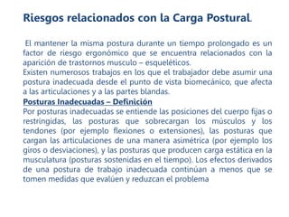 Riesgos relacionados con la Carga Postural.
El mantener la misma postura durante un tiempo prolongado es un
factor de riesgo ergonómico que se encuentra relacionados con la
aparición de trastornos musculo – esqueléticos.
Existen numerosos trabajos en los que el trabajador debe asumir una
postura inadecuada desde el punto de vista biomecánico, que afecta
a las articulaciones y a las partes blandas.
Posturas Inadecuadas – Definición
Por posturas inadecuadas se entiende las posiciones del cuerpo fijas o
restringidas, las posturas que sobrecargan los músculos y los
tendones (por ejemplo flexiones o extensiones), las posturas que
cargan las articulaciones de una manera asimétrica (por ejemplo los
giros o desviaciones), y las posturas que producen carga estática en la
musculatura (posturas sostenidas en el tiempo). Los efectos derivados
de una postura de trabajo inadecuada continúan a menos que se
tomen medidas que evalúen y reduzcan el problema
 