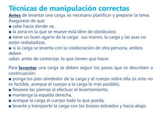 Técnicas de manipulación correctas
Antes de levantar una carga, es necesario planificar y preparar la tarea.
Asegúrese de que:
■ sabe hacia donde va;
■ la zona en la que se mueve está libre de obstáculos;
■ tiene un buen agarre de la carga; sus manos, la carga y las asas no
están resbaladizas.
■ si la carga se levanta con la colaboración de otra persona, ambos
deben
saber, antes de comenzar, lo que tienen que hacer.
Para levantar una carga se deben seguir los pasos que se describen a
continuación:
■ ponga los pies alrededor de la carga y el cuerpo sobre ella (si esto no
es factible, acerque el cuerpo a la carga lo más posible),
■ flexione las piernas al efectuar el levantamiento,
■ mantenga la espalda derecha,
■ acerque la carga al cuerpo todo lo que pueda,
■ levante y transporte la carga con los brazos estirados y hacia abajo.
 