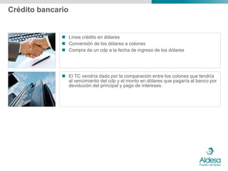 Crédito bancario


               Línea crédito en dólares
               Conversión de los dólares a colones
               Compra de un cdp a la fecha de ingreso de los dólares




               El TC vendría dado por la comparación entre los colones que tendría
                al vencimiento del cdp y el monto en dólares que pagaría al banco por
                devolución del principal y pago de intereses.
 