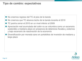 Tipo de cambio: expectativas



     No creemos regreso del TC al piso de la banda
     No creemos que TC alcance techo de la banda durante el 2010
     TC podría cerrar el 2010 en un nivel inferior al 2009
     Apreciación real acumulada del colón no se vislumbra como un escenario
      sostenible a mediano plazo en presencia de deterioros fiscales y externos
      y bajo escenario de reactivación de la economía
     Diversificación por moneda sano en portafolios de inversión de mediano y
      largo plazo




Page 30
 