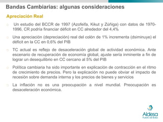 Bandas Cambiarias: algunas consideraciones
Apreciación Real
o    Un estudio del BCCR de 1997 (Azofeifa, Kikut y Zúñiga) con datos de 1970-
    1996, CR podría financiar déficit en CC alrededor del 4,4%
o Una apreciación (depreciación) real del colón de 1% incrementa (dsiminuye) el
  déficit en la CC en 0,6% del PIB
o TC actual es reflejo de desaceleración global de actividad económica. Ante
  escenario de recuperación de economía global, ajuste sería inminente a fin de
  lograr un desequilibrio en CC cercano al 5% del PIB
o Política cambiaria ha sido importante en explicación de contracción en el ritmo
  de crecimiento de precios. Pero la explicación no puede obviar el impacto de
  recesión sobre demanda interna y los precios de bienes y servicios
o La inflación no es una preocupación a nivel mundial. Preocupación es
  desaceleración económica.
 
