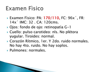  Examen Fìsico: PA: 170/110, FC: 96x´, FR:
14x´ IMC: 32 . CA: 120cms.
 Ojos: fondo de ojo: retinopatìa G-1
 Cuello: pulso carotideo: nls. No plétora
yugular. Tiroides: normal.
 Corazón Rítmico, 1er. Y 2do. ruido normales.
No hay 4to. ruido. No hay soplos.
 Pulmones: normales.
 