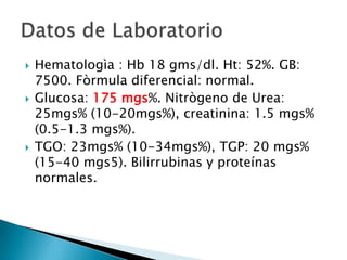  Hematologìa : Hb 18 gms/dl. Ht: 52%. GB:
7500. Fòrmula diferencial: normal.
 Glucosa: 175 mgs%. Nitrògeno de Urea:
25mgs% (10-20mgs%), creatinina: 1.5 mgs%
(0.5-1.3 mgs%).
 TGO: 23mgs% (10-34mgs%), TGP: 20 mgs%
(15-40 mgs5). Bilirrubinas y proteínas
normales.
 