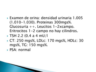  Examen de orina: densidad urinaria 1.005
(1.010-1.030). Proteinas 300mgs%.
Glucosuria ++. Leucitos 1-2xcampo.
Eritrocitos 1-2 campo no hay cilindros.
 TSH 2.2 (0.4 a 4 mU/l
 CT: 250 mgs%, LDLc: 170 mgs%, HDLc: 30
mgs%, TG: 150 mgs%.
 PSA: normal
 