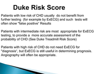 Patients with low risk of CHD usually do not benefit from
further testing (for example by ExECG) and such tests will
often show "false positive“ Results
Patients with intermediate risk are most appropriate for ExECG
testing, to provide a more accurate assessment of the
probability of CHD (See Duke Treadmill Risk Score)
Patients with high risk of CHD do not need ExECG for
"diagnosis“, but ExECG is still useful in determining prognosis.
Angiography will often be appropriate.
Duke Risk Score
 