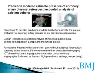 2012;344:e3485 doi: 10.1136/bmj.e3485 (Published 12 June 2012)
Objectives To develop prediction models that better estimate the pretest
probability of coronary artery disease in low prevalence populations.
Design Retrospective pooled analysis of individual patient data.
Setting 18 hospitals in Europe and the United States.
Participants Patients with stable chest pain without evidence for previous
coronary artery disease, if they were referred for computed tomography
(CT) based coronary angiography or catheter based coronary
angiography (indicated as low and high prevalence settings, respectively).
 