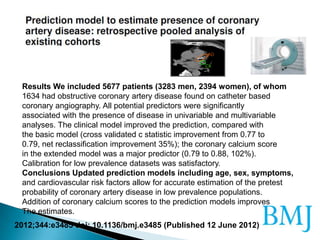 2012;344:e3485 doi: 10.1136/bmj.e3485 (Published 12 June 2012)
Results We included 5677 patients (3283 men, 2394 women), of whom
1634 had obstructive coronary artery disease found on catheter based
coronary angiography. All potential predictors were significantly
associated with the presence of disease in univariable and multivariable
analyses. The clinical model improved the prediction, compared with
the basic model (cross validated c statistic improvement from 0.77 to
0.79, net reclassification improvement 35%); the coronary calcium score
in the extended model was a major predictor (0.79 to 0.88, 102%).
Calibration for low prevalence datasets was satisfactory.
Conclusions Updated prediction models including age, sex, symptoms,
and cardiovascular risk factors allow for accurate estimation of the pretest
probability of coronary artery disease in low prevalence populations.
Addition of coronary calcium scores to the prediction models improves
The estimates.
 
