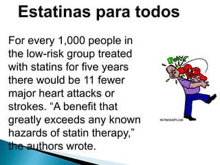 Estatinas para todos
For every 1,000 people in
the low-risk group treated
with statins for five years
there would be 11 fewer
major heart attacks or
strokes. “A benefit that
greatly exceeds any known
hazards of statin therapy,”
the authors wrote.
 