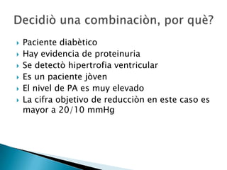  Paciente diabètico
 Hay evidencia de proteinuria
 Se detectò hipertrofia ventricular
 Es un paciente jòven
 El nivel de PA es muy elevado
 La cifra objetivo de reducciòn en este caso es
mayor a 20/10 mmHg
 