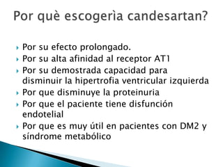  Por su efecto prolongado.
 Por su alta afinidad al receptor AT1
 Por su demostrada capacidad para
disminuir la hipertrofia ventricular izquierda
 Por que disminuye la proteinuria
 Por que el paciente tiene disfunción
endotelial
 Por que es muy útil en pacientes con DM2 y
síndrome metabólico
 