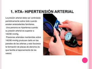 1. HTA- HIPERTENSIÓN ARTERIAL
La presión arterial debe ser controlada
periódicamente sobre todo cuando
existen antecedentes familiares.
Una persona es hipertensa cuando
su presión arterial es superior a
140/90 mmHg.
Presiones arteriales mantenidas sobre
140/90 mmHg producen daño en las
paredes de las arterias y esto favorece
la formación de placas de ateroma (lo
que facilita el taponamiento de los
vasos)
 