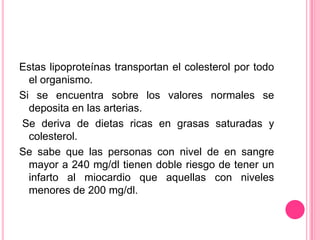 Estas lipoproteínas transportan el colesterol por todo
el organismo.
Si se encuentra sobre los valores normales se
deposita en las arterias.
Se deriva de dietas ricas en grasas saturadas y
colesterol.
Se sabe que las personas con nivel de en sangre
mayor a 240 mg/dl tienen doble riesgo de tener un
infarto al miocardio que aquellas con niveles
menores de 200 mg/dl.
 