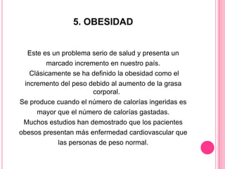 5. OBESIDAD
Este es un problema serio de salud y presenta un
marcado incremento en nuestro país.
Clásicamente se ha definido la obesidad como el
incremento del peso debido al aumento de la grasa
corporal.
Se produce cuando el número de calorías ingeridas es
mayor que el número de calorías gastadas.
Muchos estudios han demostrado que los pacientes
obesos presentan más enfermedad cardiovascular que
las personas de peso normal.
 