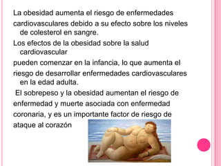 La obesidad aumenta el riesgo de enfermedades
cardiovasculares debido a su efecto sobre los niveles
de colesterol en sangre.
Los efectos de la obesidad sobre la salud
cardiovascular
pueden comenzar en la infancia, lo que aumenta el
riesgo de desarrollar enfermedades cardiovasculares
en la edad adulta.
El sobrepeso y la obesidad aumentan el riesgo de
enfermedad y muerte asociada con enfermedad
coronaria, y es un importante factor de riesgo de
ataque al corazón
 