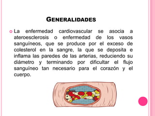 GENERALIDADES
 La enfermedad cardiovascular se asocia a
ateroesclerosis o enfermedad de los vasos
sanguíneos, que se produce por el exceso de
colesterol en la sangre, la que se deposita e
inflama las paredes de las arterias, reduciendo su
diámetro y terminando por dificultar el flujo
sanguíneo tan necesario para el corazón y el
cuerpo.
 