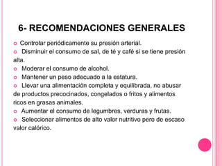 6- RECOMENDACIONES GENERALES
 Controlar periódicamente su presión arterial.
 Disminuir el consumo de sal, de té y café si se tiene presión
alta.
 Moderar el consumo de alcohol.
 Mantener un peso adecuado a la estatura.
 Llevar una alimentación completa y equilibrada, no abusar
de productos precocinados, congelados o fritos y alimentos
ricos en grasas animales.
 Aumentar el consumo de legumbres, verduras y frutas.
 Seleccionar alimentos de alto valor nutritivo pero de escaso
valor calórico.
 