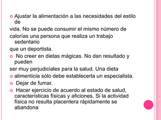  Ajustar la alimentación a las necesidades del estilo
de
vida. No se puede consumir el mismo número de
calorías una persona que realiza un trabajo
sedentario
que un deportista.
 No creer en dietas mágicas. No dan resultado y
pueden
ser muy perjudiciales para la salud. Una dieta
 alimenticia sólo debe establecerla un especialista.
 Dejar de fumar.
 Hacer ejercicio de acuerdo al estado de salud,
características físicas y aficiones. Si la actividad
física no resulta placentera rápidamente se
abandona
 