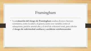 Framingham
• La evaluación del riesgo de Framingham analiza diversos factores
constantes, como la edad y el género, junto con variables como el
tabaquismo, presión arterial alta y el nivel de colesterol total, para calcular
el riesgo de enfermedad cardiaca y accidente cerebrovascular
 