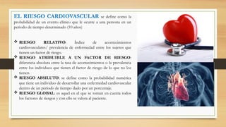 EL RIESGO CARDIOVASCULAR se define como la
probabilidad de un evento clínico que le ocurre a una persona en un
periodo de tiempo determinado (10 años)
 RIESGO RELATIVO: Índice de acontecimientos
cardiovasculares/ prevalencia de enfermedad entre los sujetos que
tienen un factor de riesgo.
 RIESGO ATRIBUIBLE A UN FACTOR DE RIESGO:
diferencia absoluta entre la tasa de acontecimientos o la prevalencia
entre los individuos que tienen el factor de riesgo de lo que no los
tienen.
 RIESGO ABSILUTO: se define como la probabilidad numérica
que tiene un individuo de desarrollar una enfermedad cardiovascular
dentro de un periodo de tiempo dado por un porcentaje.
 RIESGO GLOBAL: es aquel en el que se toman en cuenta todos
los factores de riesgos y con ello se valora al paciente.
 