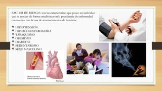 FACTOR DE RIESGO: son las características que posee un individuo
que se asocian de forma estadística con la prevalencia de enfermedad
coronaria o con la tasa de acontecimientos de la misma.
 HIPERTENSION
 HIPERCOLESTEROLEMIA
 TABAQUISMO
 OBESIDAD
 DIABETES
 SEDENTARISMO
 SEXO MASCULINO
 