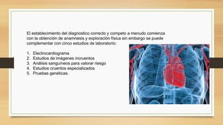 El establecimiento del diagnostico correcto y competo a menudo comienza
con la obtención de anamnesis y exploración física sin embargo se puede
complementar con cinco estudios de laboratorio:
1. Electrocardiograma
2. Estudios de imágenes incruentos
3. Análisis sanguíneos para valorar riesgo
4. Estudios cruentos especializados
5. Pruebas genéticas.
 