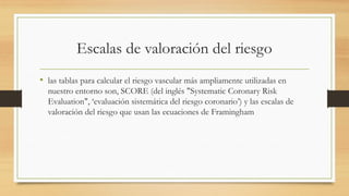Escalas de valoración del riesgo
• las tablas para calcular el riesgo vascular más ampliamente utilizadas en
nuestro entorno son, SCORE (del inglés "Systematic Coronary Risk
Evaluation", ‘evaluación sistemática del riesgo coronario’) y las escalas de
valoración del riesgo que usan las ecuaciones de Framingham
 