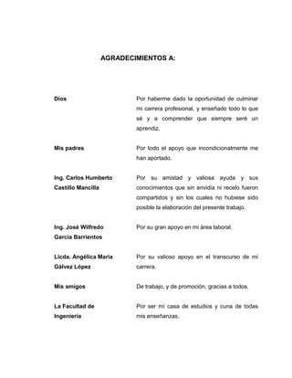 AGRADECIMIENTOS A:
Dios
Mis padres
Ing. Carlos Humberto
Castillo Mancilla
Ing. José Wilfredo
García Barrientos
Licda. Angélica María
Gálvez López
Mis amigos
La Facultad de
Ingeniería
Por haberme dado la oportunidad de culminar
mi carrera profesional, y enseñado todo lo que
sé y a comprender que siempre seré un
aprendiz.
Por todo el apoyo que incondicionalmente me
han aportado.
Por su amistad y valiosa ayuda y sus
conocimientos que sin envidia ni recelo fueron
compartidos y sin los cuales no hubiese sido
posible la elaboración del presente trabajo.
Por su gran apoyo en mi área laboral.
Por su valioso apoyo en el transcurso de mi
carrera.
De trabajo, y de promoción, gracias a todos.
Por ser mí casa de estudios y cuna de todas
mis enseñanzas.
 