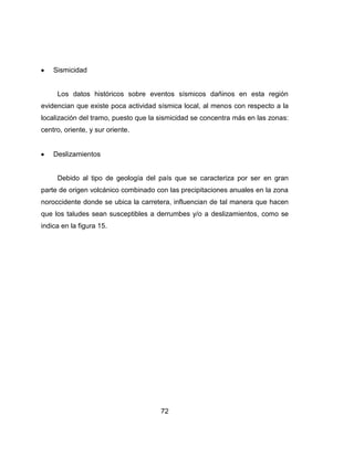 72
Sismicidad
Los datos históricos sobre eventos sísmicos dañinos en esta región
evidencian que existe poca actividad sísmica local, al menos con respecto a la
localización del tramo, puesto que la sismicidad se concentra más en las zonas:
centro, oriente, y sur oriente.
Deslizamientos
Debido al tipo de geología del país que se caracteriza por ser en gran
parte de origen volcánico combinado con las precipitaciones anuales en la zona
noroccidente donde se ubica la carretera, influencian de tal manera que hacen
que los taludes sean susceptibles a derrumbes y/o a deslizamientos, como se
indica en la figura 15.
 