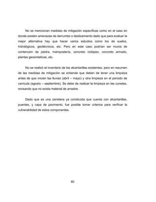 80
No se mencionan medidas de mitigación específicas como en el caso en
donde existen amenazas de derrumbe o deslizamiento dado que para evaluar la
mejor alternativa hay que hacer varios estudios como los de suelos,
hidrológicos, geotécnicos, etc. Pero en este caso podrían ser muros de
contención de piedra, mampostería, concreto ciclópeo, concreto armado,
plantas geosinteticas, etc.
No se realizó el inventario de las alcantarillas existentes, pero en resumen
de las medidas de mitigación se entiende que deben de tener una limpieza
antes de que inicien las lluvias (abril – mayo) y otra limpieza en el periodo de
canícula (agosto – septiembre). Se debe de realizar la limpieza en las cunetas,
revisando que no exista material de arrastre.
Dado que es una carretera ya construida que cuenta con alcantarillas,
puentes, y capa de pavimento, fue posible tomar criterios para verificar la
vulnerabilidad de estos componentes.
 