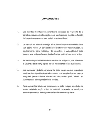 81
CONCLUSIONES
1. Las medidas de mitigación aumentan la capacidad de respuesta de la
carretera, reduciendo el desastre, pero su eficacia es medida en función
de los costos necesarios para reducir la vulnerabilidad.
2. La omisión del análisis de riesgo en la planificación de la infraestructura
vial, podría repetir un ciclo costoso de destrucción y reconstrucción. El
planteamiento para mitigación de desastres y vulnerabilidad debe
incorporarse en los esfuerzos de planificación regional más importantes.
3. Es de vital importancia considerar medidas de mitigación, que incentiven
al usuario a colaborar y regirse por las indicaciones de las autoridades.
4. Las carreteras y toda la estructura vial debe contar con sus respectivas
medidas de mitigación desde el momento que son planificadas, porque
integrarle posteriormente estructuras adicionales para reducir su
vulnerabilidad es exageradamente costoso.
5. Para corregir los taludes ya construidos, se debe realizar un estudio de
suelos detallado, según el tipo de material, para poder de esta forma
evaluar qué medida de mitigación es la más adecuada y viable.
 