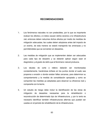 83
RECOMENDACIONES
1. Los fenómenos naturales no son predecibles, por lo que es importante
evaluar los efectos y si éstos causan daños severos a la infraestructura
vial, entonces deben reducirse dichos efectos por medio de medidas de
mitigación adecuadas, las cuales deben adoptarse antes del impacto de
un evento, de esta manera se estará manejando las amenazas y no
permitiéndoles que se conviertan en desastres.
2. Las medidas de mitigación que se implementen deben ser adecuadas
para cada tipo de desastre y se deberán aplicar según sean el
diagnóstico y al grado de daño que el fenómeno natural produzca.
3. Los taludes de corte o relleno deberán ser monitoreadas
constantemente, haciéndose énfasis en los puntos donde el suelo sea
propenso a erosión o donde existan fallas cercanas, para determinar su
comportamiento y la medida de consolidación apropiada y como se
comportan las medidas ya adoptadas para observar su eficiencia real y
compararla con la teoría.
4. Un estudio de riesgo debe incluir la identificación de las obras de
mitigación de desastres necesarias para la rehabilitación o
reconstrucción de determinado tipo de infraestructura, y por lo tanto es
necesario identificar también infraestructuras alternas que puedan ser
usadas en el periodo de rehabilitación de la infraestructura.
 