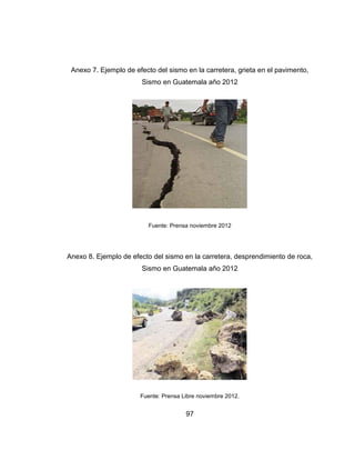 97
Anexo 7. Ejemplo de efecto del sismo en la carretera, grieta en el pavimento,
Sismo en Guatemala año 2012
Fuente: Prensa noviembre 2012
Anexo 8. Ejemplo de efecto del sismo en la carretera, desprendimiento de roca,
Sismo en Guatemala año 2012
Fuente: Prensa Libre noviembre 2012.
 