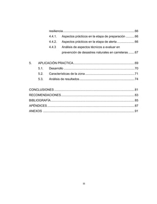 III
resiliencia...................................................................................66
4.4.1. Aspectos prácticos en la etapa de preparación ..........66
4.4.2. Aspectos prácticos en la etapa de alerta ....................66
4.4.3 Análisis de aspectos técnicos a evaluar en
prevención de desastres naturales en carreteras .......67
5. APLICACIÓN PRACTICA.......................................................................69
5.1. Desarrollo ..................................................................................70
5.2. Características de la zona .........................................................71
5.3. Análisis de resultados................................................................74
CONCLUSIONES .............................................................................................81
RECOMENDACIONES.....................................................................................83
BIBLIOGRAFÍA.................................................................................................85
APÉNDICES .....................................................................................................87
ANEXOS ..........................................................................................................91
 