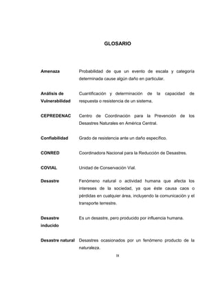 IX
GLOSARIO
Amenaza Probabilidad de que un evento de escala y categoría
determinada cause algún daño en particular.
Análisis de Cuantificación y determinación de la capacidad de
Vulnerabilidad respuesta o resistencia de un sistema.
CEPREDENAC Centro de Coordinación para la Prevención de los
Desastres Naturales en América Central.
Confiabilidad Grado de resistencia ante un daño específico.
CONRED Coordinadora Nacional para la Reducción de Desastres.
COVIAL Unidad de Conservación Vial.
Desastre Fenómeno natural o actividad humana que afecta los
intereses de la sociedad, ya que éste causa caos o
pérdidas en cualquier área, incluyendo la comunicación y el
transporte terrestre.
Desastre Es un desastre, pero producido por influencia humana.
inducido
Desastre natural Desastres ocasionados por un fenómeno producto de la
naturaleza.
 