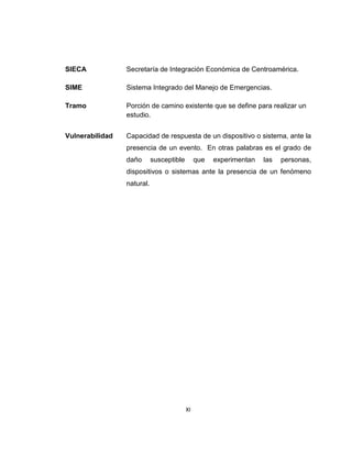 XI
SIECA Secretaría de Integración Económica de Centroamérica.
SIME Sistema Integrado del Manejo de Emergencias.
Tramo Porción de camino existente que se define para realizar un
estudio.
Vulnerabilidad Capacidad de respuesta de un dispositivo o sistema, ante la
presencia de un evento. En otras palabras es el grado de
daño susceptible que experimentan las personas,
dispositivos o sistemas ante la presencia de un fenómeno
natural.
 