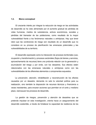 2
1.2. Marco conceptual
El creciente interés por integrar la reducción de riesgo en las actividades
de desarrollo se ha visto alimentado por el aumento gradual de pérdidas de
vidas humanas, medios de subsistencia, activos económicos, sociales y
pérdidas del bienestar de las poblaciones, como resultado de la mayor
vulnerabilidad frente a los fenómenos naturales o antrópicas. Hay que tener
claro que las condiciones de riesgo son resultado de un desarrollo que no
considera en su proceso de planificación las amenazas potenciales y las
vulnerabilidades de su territorio.
El desarrollo expresado como la interacción de procesos territoriales (uso,
ocupación y transformación) y procesos sectoriales (flujos de bienes y servicios,
aprovechamiento de recursos) tiene una profunda relación con la generación y
acumulación del riesgo y por ende, con los desastres. Sus efectos están
relacionados con las amenazas naturales o antrópicas como con las
vulnerabilidades de los diferentes elementos o componentes expuestos.
La prevención, atención, rehabilitación y reconstrucción de los efectos
causados por un desastre, demanda no solo la voluntad política para su
realización, sino también la disposición de recursos técnicos y financieros a
veces inexistentes, para encarar acciones que permitan en el corto y mediano
plazo, reencauzar los procesos de desarrollo.
La gestión de riesgos, prevención y atención de desastres que se
pretende impulsar en esta investigación, orienta hacia un aseguramiento del
desarrollo sostenible, a través de fortalecer la capacidad de resiliencia de los
 