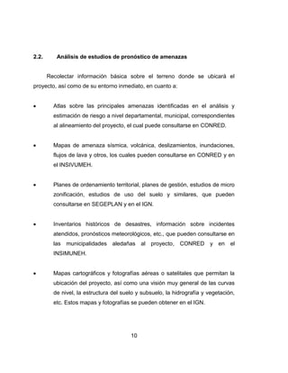 10
2.2. Análisis de estudios de pronóstico de amenazas
Recolectar información básica sobre el terreno donde se ubicará el
proyecto, así como de su entorno inmediato, en cuanto a:
Atlas sobre las principales amenazas identificadas en el análisis y
estimación de riesgo a nivel departamental, municipal, correspondientes
al alineamiento del proyecto, el cual puede consultarse en CONRED.
Mapas de amenaza sísmica, volcánica, deslizamientos, inundaciones,
flujos de lava y otros, los cuales pueden consultarse en CONRED y en
el INSIVUMEH.
Planes de ordenamiento territorial, planes de gestión, estudios de micro
zonificación, estudios de uso del suelo y similares, que pueden
consultarse en SEGEPLAN y en el IGN.
Inventarios históricos de desastres, información sobre incidentes
atendidos, pronósticos meteorológicos, etc., que pueden consultarse en
las municipalidades aledañas al proyecto, CONRED y en el
INSIMUNEH.
Mapas cartográficos y fotografías aéreas o satelitales que permitan la
ubicación del proyecto, así como una visión muy general de las curvas
de nivel, la estructura del suelo y subsuelo, la hidrografía y vegetación,
etc. Estos mapas y fotografías se pueden obtener en el IGN.
 