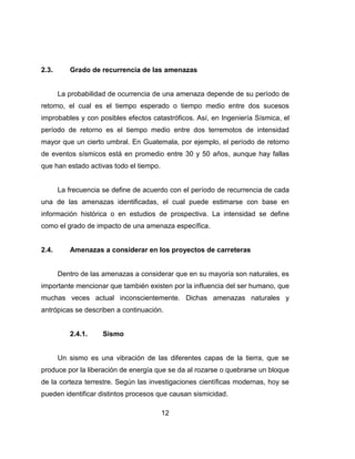 12
2.3. Grado de recurrencia de las amenazas
La probabilidad de ocurrencia de una amenaza depende de su período de
retorno, el cual es el tiempo esperado o tiempo medio entre dos sucesos
improbables y con posibles efectos catastróficos. Así, en Ingeniería Sísmica, el
período de retorno es el tiempo medio entre dos terremotos de intensidad
mayor que un cierto umbral. En Guatemala, por ejemplo, el período de retorno
de eventos sísmicos está en promedio entre 30 y 50 años, aunque hay fallas
que han estado activas todo el tiempo.
La frecuencia se define de acuerdo con el período de recurrencia de cada
una de las amenazas identificadas, el cual puede estimarse con base en
información histórica o en estudios de prospectiva. La intensidad se define
como el grado de impacto de una amenaza específica.
2.4. Amenazas a considerar en los proyectos de carreteras
Dentro de las amenazas a considerar que en su mayoría son naturales, es
importante mencionar que también existen por la influencia del ser humano, que
muchas veces actual inconscientemente. Dichas amenazas naturales y
antrópicas se describen a continuación.
2.4.1. Sismo
Un sismo es una vibración de las diferentes capas de la tierra, que se
produce por la liberación de energía que se da al rozarse o quebrarse un bloque
de la corteza terrestre. Según las investigaciones científicas modernas, hoy se
pueden identificar distintos procesos que causan sismicidad.
 