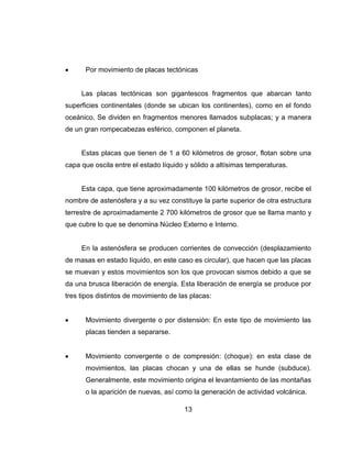 13
Por movimiento de placas tectónicas
Las placas tectónicas son gigantescos fragmentos que abarcan tanto
superficies continentales (donde se ubican los continentes), como en el fondo
oceánico. Se dividen en fragmentos menores llamados subplacas; y a manera
de un gran rompecabezas esférico, componen el planeta.
Estas placas que tienen de 1 a 60 kilómetros de grosor, flotan sobre una
capa que oscila entre el estado líquido y sólido a altísimas temperaturas.
Esta capa, que tiene aproximadamente 100 kilómetros de grosor, recibe el
nombre de astenósfera y a su vez constituye la parte superior de otra estructura
terrestre de aproximadamente 2 700 kilómetros de grosor que se llama manto y
que cubre lo que se denomina Núcleo Externo e Interno.
En la astenósfera se producen corrientes de convección (desplazamiento
de masas en estado líquido, en este caso es circular), que hacen que las placas
se muevan y estos movimientos son los que provocan sismos debido a que se
da una brusca liberación de energía. Esta liberación de energía se produce por
tres tipos distintos de movimiento de las placas:
Movimiento divergente o por distensión: En este tipo de movimiento las
placas tienden a separarse.
Movimiento convergente o de compresión: (choque): en esta clase de
movimientos, las placas chocan y una de ellas se hunde (subduce).
Generalmente, este movimiento origina el levantamiento de las montañas
o la aparición de nuevas, así como la generación de actividad volcánica.
 