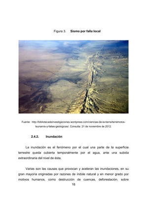 18
Figura 3. Sismo por falla local
Fuente: http://bibliotecadeinvestigaciones.wordpress.com/ciencias-de-la-tierra/terremotos-
tsunamis-y-fallas-geologicas/. Consulta: 21 de noviembre de 2012.
2.4.2. Inundación
La inundación es el fenómeno por el cual una parte de la superficie
terrestre queda cubierta temporalmente por el agua, ante una subida
extraordinaria del nivel de ésta.
Varias son las causas que provocan y aceleran las inundaciones, en su
gran mayoría originadas por razones de índole natural y en menor grado por
motivos humanos, como destrucción de cuencas, deforestación, sobre
 