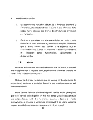 22
Aspectos estructurales
o Es recomendable realizar un estudio de la hidrología superficial y
subterránea, el cual deberá tomar en cuenta la cota altimétrica de la
crecida mayor histórica, para proveer de estructuras de prevención
por inundación.
o En terrenos que poseen una alta tasa de infiltración, es importante
la realización de un análisis de aguas subterráneas para cerciorarse
que el manto freático está cercano a la superficie (8,0 m
aproximadamente). Cuando sea necesario se deberá ejecutar obras
de protección contra hundimientos, agrietamientos o
deslizamientos.
2.4.3. Viento
El aire es indispensable para la vida humana y la naturaleza. Aunque el
aire no se puede ver, si se puede sentir, especialmente cuando se convierte en
viento, como se observa en la figura 5.
El viento es el aire en movimiento, que se produce por las diferencias de
temperatura y presión en la atmósfera. Cuando el aire se calienta asciende y al
enfriarse desciende.
El aire caliente se dilata, ocupa más espacio, y tiende a subir y el espacio
que queda libre es ocupado por el aire frío, más denso, y cuando baja produce
una corriente llamada viento. Si el fenómeno es extremo, es decir, si la corriente
es muy fuerte, se presenta el ventarrón o el vendaval. Si se origina y alcanza
grandes velocidades se denomina, genéricamente, ciclón tropical.
 