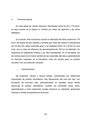 24
Tormenta tropical
En esta etapa los vientos alcanzan velocidades entre los 63 y 118 km/h,
es aquí cuando se le asigna un nombre por orden de aparición y de forma
alfabética.
Un huracán, éste se alcanza cuando la velocidad del viento supera los 119
km/h. Se origina de aire caliente y húmedo que viene del océano e interacciona
con el aire frío; estas corrientes giran y se trasladan entre 10 y 50 km en una
hora, con un área de influencia de aproximadamente 100 km de diámetro. Su
trayectoria es totalmente errática y por ello impredecible. En el hemisferio sur
los vientos giran en el mismo sentido de las manecillas del reloj y generalmente
en dirección sudoeste; en el hemisferio norte los vientos giran en sentido
contrario, con una dirección noroeste.
o Características
Se presentan vientos y lluvias fuertes, ocasionadas por diferencias
importantes de presión atmosférica. Hay elevaciones del nivel del mar, con
formación de enormes olas, particularmente en aquellas zonas donde
disminuye la presión atmosférica. Cuando las tormentas tocan tierra,
especialmente a nivel continental, pueden disminuir su velocidad, generando
intensas y súbitas precipitaciones de lluvias.
 