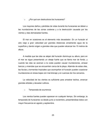 25
o ¿Por qué son destructivos los huracanes?
Los mayores daños y pérdidas de vidas durante los huracanes se deben a
las inundaciones de las zonas costeras y a la destrucción causada por los
vientos y olas demasiadas fuertes.
El mar en ocasiones es el elemento más devastador. En un huracán el
aire viaja a gran velocidad por grandes distancias arrastrando agua de la
superficie y dando origen a grandes olas que pueden alcanzar los 15 metros de
altura.
A medida que las olas se alejan del huracán disminuye su altura, pero en
el mar se sigue presentando un oleaje fuerte que se llama mar de fondo, y
cuando las olas se acercan a la costa pueden causar inundaciones, arrasar
barcos y viviendas que se encuentren cerca de la playa. Además de estas olas,
las lluvias y tormentas tropicales que acompañan el huracán pueden ocasionar
inundaciones en áreas bajas con mal drenaje y en cuencas de ríos cercanos.
La velocidad de los vientos es suficiente para arrastrar techos, arrancar
grandes árboles y devastar cultivos.
o Temporada de ocurrencia
Los vientos fuertes pueden aparecer en cualquier tiempo. Sin embargo, la
temporada de huracanes va desde junio a noviembre, presentándose éstos con
mayor frecuencia en agosto y septiembre.
 